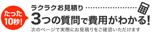 たった15秒!ラクラクお見積り 3ステップで料金チェック!次の画面ですぐ費用の目安をご確認いただけます