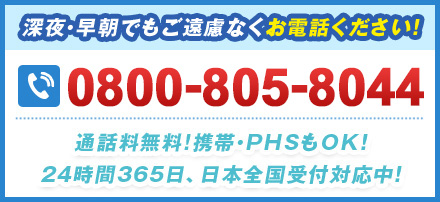 深夜・早朝でもご遠慮なくお電話ください！ 0800-805-8044 通話料無料!携帯・PHSもOK！24時間365⽇、日本全国受付対応中！